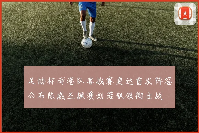 足协杯海港队客战赛更达首发阵容公布陈威王振澳刘若钒领衔出战