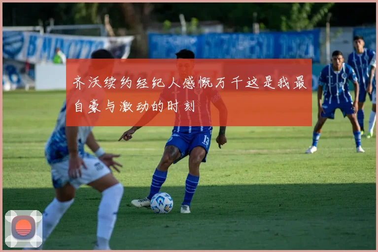齐沃续约经纪人感慨万千这是我最自豪与激动的时刻
