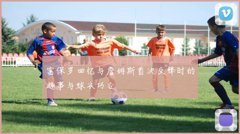 富保罗回忆与詹姆斯首次交锋时的趣事与球衣巧合