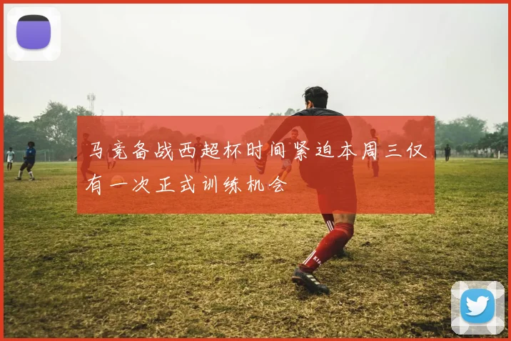 马竞备战西超杯时间紧迫本周三仅有一次正式训练机会