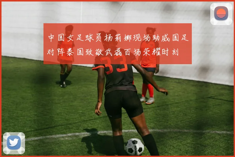 中国女足球员杨莉娜现场助威国足对阵泰国致敬武磊百场荣耀时刻