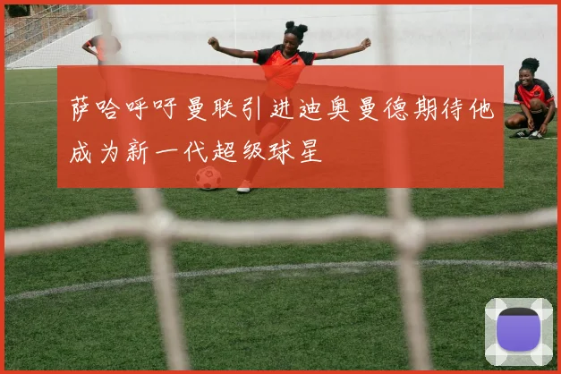 萨哈呼吁曼联引进迪奥曼德期待他成为新一代超级球星