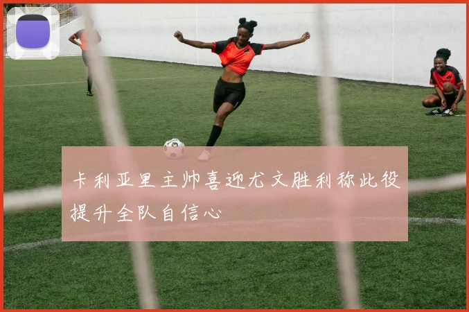 卡利亚里主帅喜迎尤文胜利称此役提升全队自信心