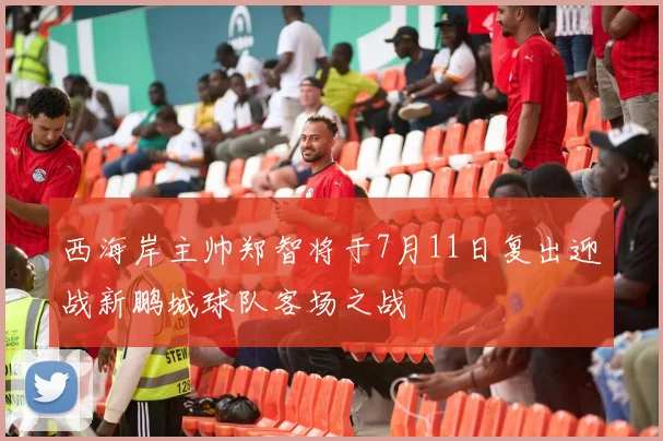 西海岸主帅郑智将于7月11日复出迎战新鹏城球队客场之战