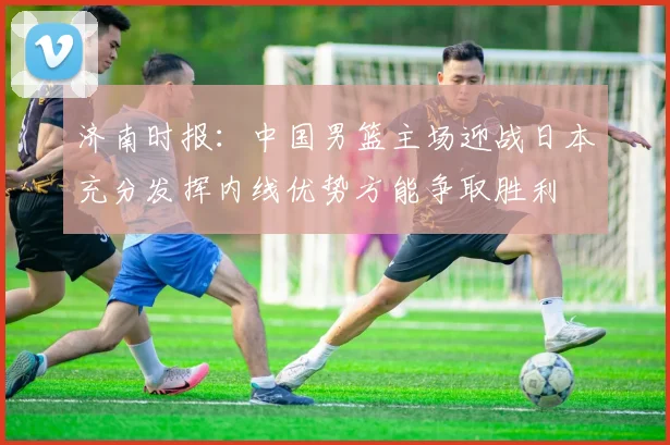 济南时报：中国男篮主场迎战日本充分发挥内线优势方能争取胜利