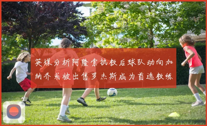 英媒分析阿隆索执教后球队动向加纳乔或被出售罗杰斯成为首选教练