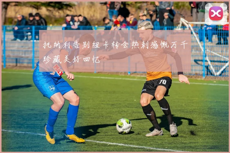 托纳利告别纽卡转会热刺感慨万千珍藏美好回忆