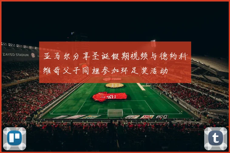亚马尔分享圣诞假期视频与德约科维奇父子同框参加环足奖活动