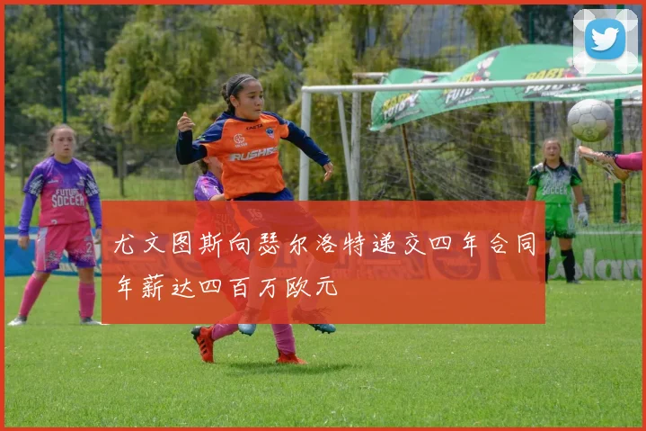 尤文图斯向瑟尔洛特递交四年合同年薪达四百万欧元