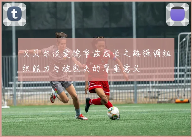 戈贝尔谈爱德华兹成长之路强调组织能力与被包夹的尊重意义
