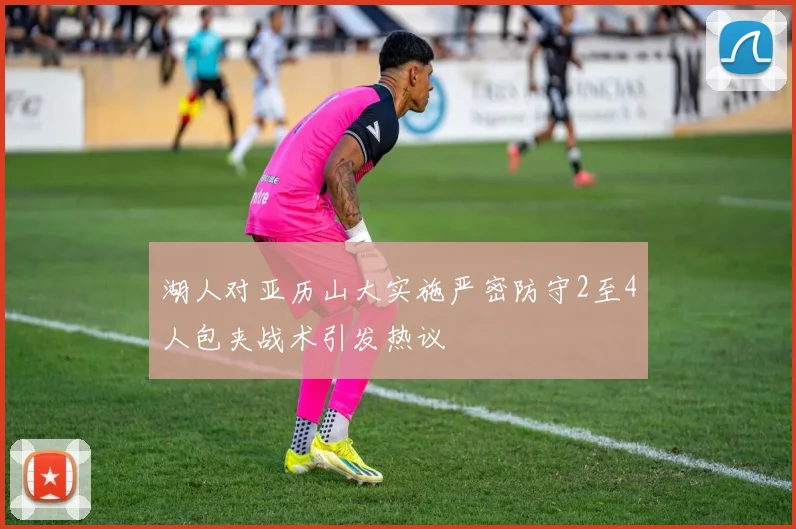 湖人对亚历山大实施严密防守2至4人包夹战术引发热议