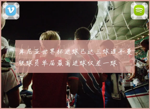 库尼亚世界杯进球已达三球追平曼联球员单届最高进球仅差一球