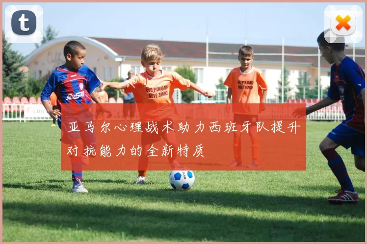 亚马尔心理战术助力西班牙队提升对抗能力的全新特质