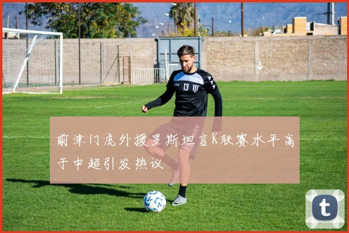 前津门虎外援罗斯坦言K联赛水平高于中超引发热议