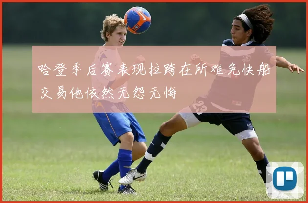 哈登季后赛表现拉跨在所难免快船交易他依然无怨无悔