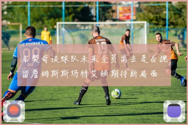 东契奇谈球队未来全员离去是否挽留詹姆斯斯玛特艾顿期待新局面