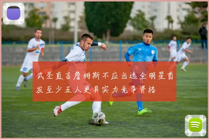 武圣直言詹姆斯不应当选全明星首发至少五人更具实力竞争资格