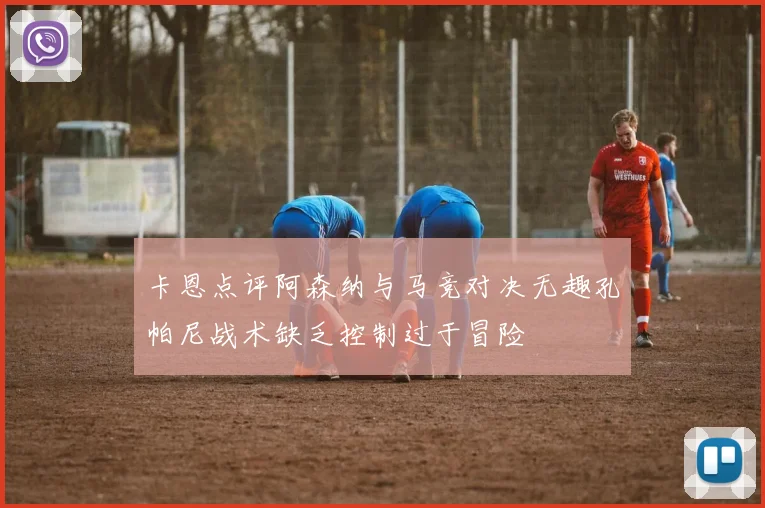 卡恩点评阿森纳与马竞对决无趣孔帕尼战术缺乏控制过于冒险